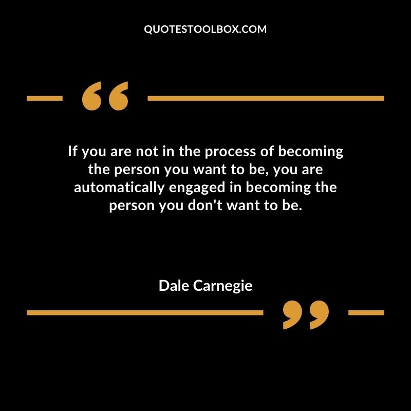 If you are not in the process of becoming the person you want to be you are automatically engaged in becoming the person you dont want to be.