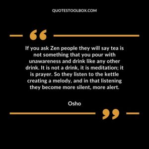 If you ask Zen people they will say tea is not something that you pour with unawareness and drink like any other drink. It is not a drink, it is meditation it is prayer. So they listen
