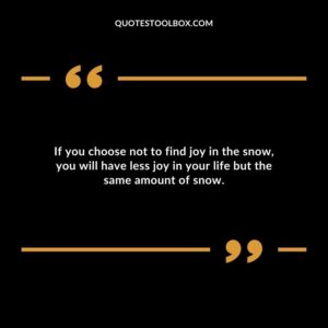 If you choose not to find joy in the snow you will have less joy in your life but the same amount of snow.