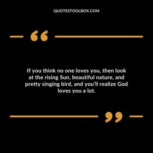 If you think no one loves you then look at the rising Sun beautiful nature and pretty singing bird and youll realize God loves you a lot.