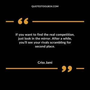 If you want to find the real competition just look in the mirror. After a while youll see your rivals scrambling for second place.