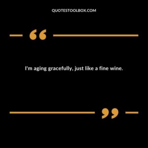 Im aging gracefully just like a fine wine.