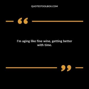 Im aging like fine wine getting better with time.