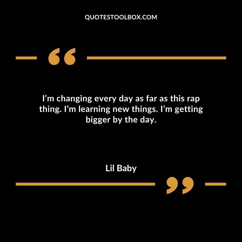 Im changing every day as far as this rap thing. Im learning new things. Im getting bigger by the day.