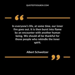 In everyone’s life, at some time, our inner fire goes out. It is then burst into flame by an encounter with another human being. We should all be thankful for those people who rekindle