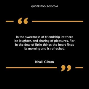 In the sweetness of friendship let there be laughter and sharing of pleasures. For in the dew of little things the heart finds its morning and is refreshed.