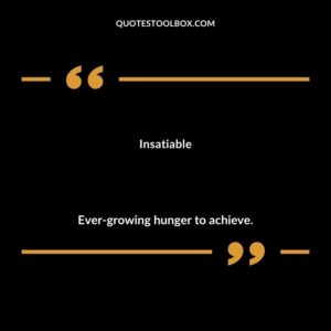 Insatiable Ever growing hunger to achieve.