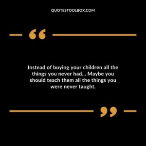 Instead of buying your children all the things you never had Maybe you should teach them all the things you were never taught.