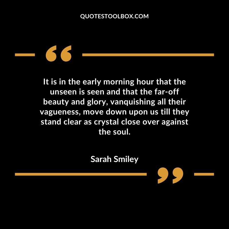 It is in the early morning hour that the unseen is seen and that the far off beauty and glory, vanquishing all their vagueness, move down upon us till they stand clear as crystal close