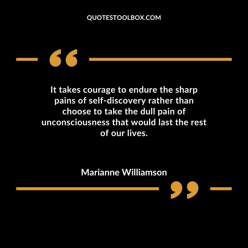 It takes courage to endure the sharp pains of self discovery rather than choose to take the dull pain of unconsciousness that would last the rest of our lives.