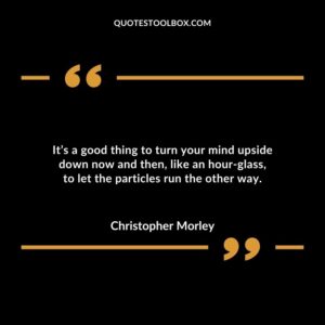 Its a good thing to turn your mind upside down now and then like an hour glass to let the particles run the other way.