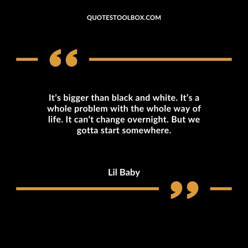 Its bigger than black and white. Its a whole problem with the whole way of life. It cant change overnight. But we gotta start somewhere.
