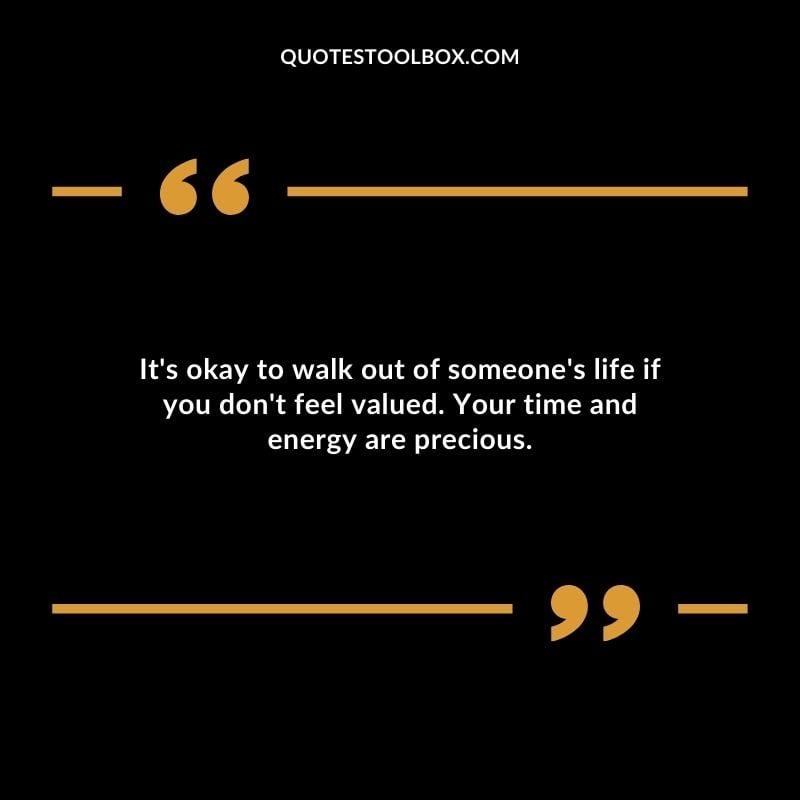 Its okay to walk out of someones life if you dont feel valued. Your time and energy are precious.