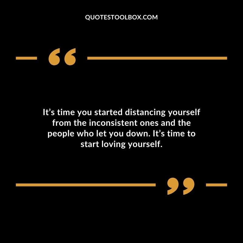 Its time you started distancing yourself from the inconsistent ones and the people who let you down. Its time to start loving yourself.