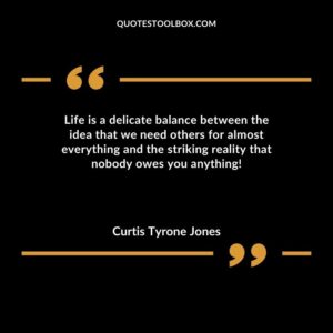 Life is a delicate balance between the idea that we need others for almost everything and the striking reality that nobody owes you anything!
