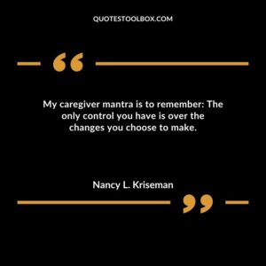 My caregiver mantra is to remember The only control you have is over the changes you choose to make.