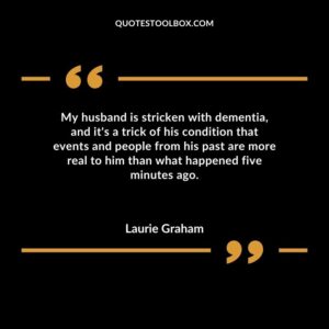 My husband is stricken with dementia and its a trick of his condition that events and people from his past are more real to him than what happened five minutes ago.