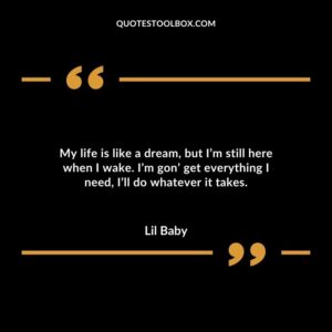My life is like a dream but Im still here when I wake. Im gon get everything I need Ill do whatever it takes.