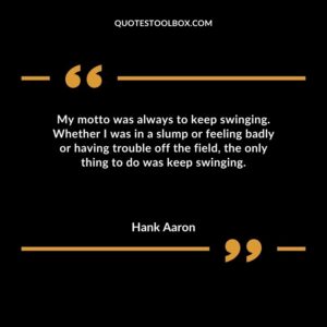 My motto was always to keep swinging. Whether I was in a slump or feeling badly or having trouble off the field the only thing to do was keep swinging.