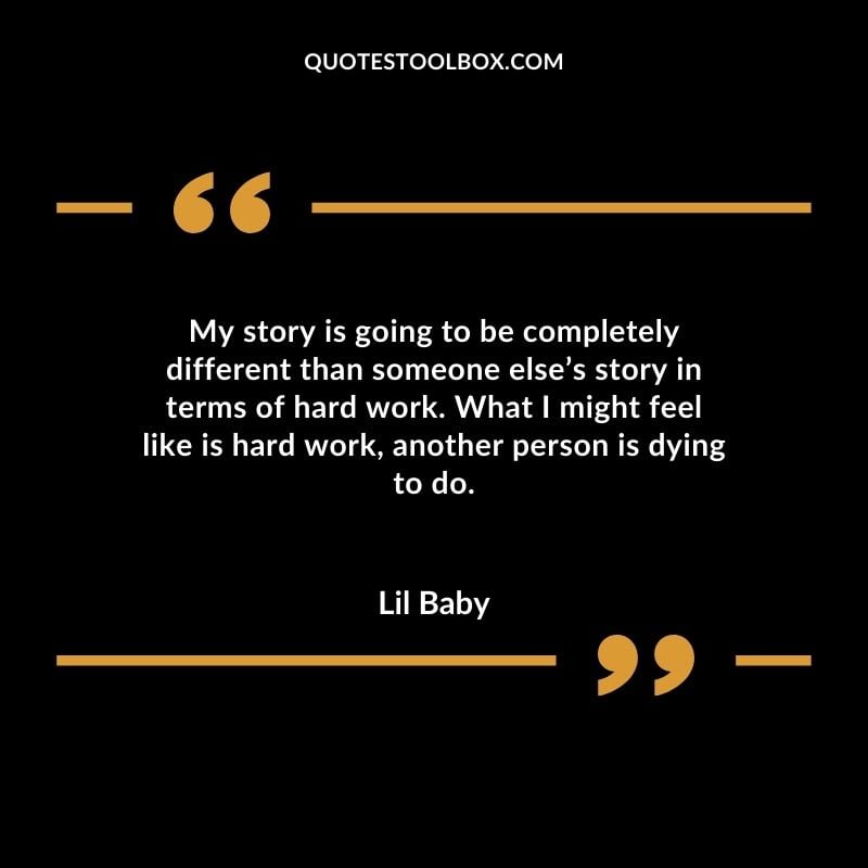 My story is going to be completely different than someone elses story in terms of hard work. What I might feel like is hard work another person is dying to do. Best Feeling Lil Baby Quotes (Life and More)