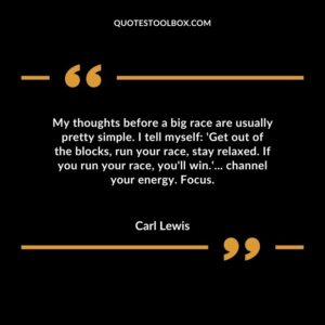 My thoughts before a big race are usually pretty simple. I tell myself Get out of the blocks run your race stay relaxed. If you run your race youll win channel your energy. Focus.