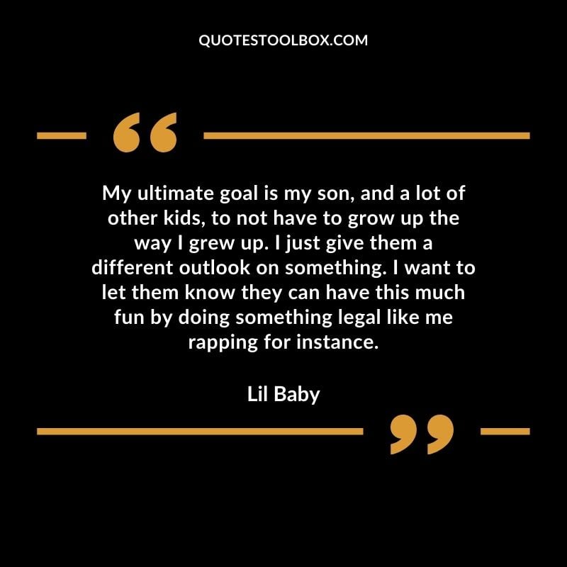 My ultimate goal is my son, and a lot of other kids, to not have to grow up the way I grew up. I just give them a different outlook on something. I want to let them know they can have this Best Feeling Lil Baby Quotes (Life and More)