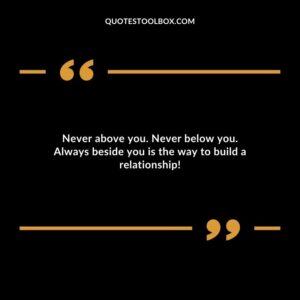 Never above you. Never below you. Always beside you is the way to build a relationship!