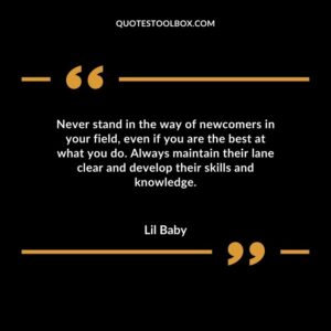 Never stand in the way of newcomers in your field even if you are the best at what you do. Always maintain their lane clear and develop their skills and knowledge.