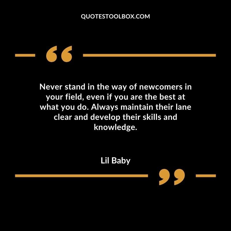 Never stand in the way of newcomers in your field even if you are the best at what you do. Always maintain their lane clear and develop their skills and knowledge. Best Feeling Lil Baby Quotes (Life and More)