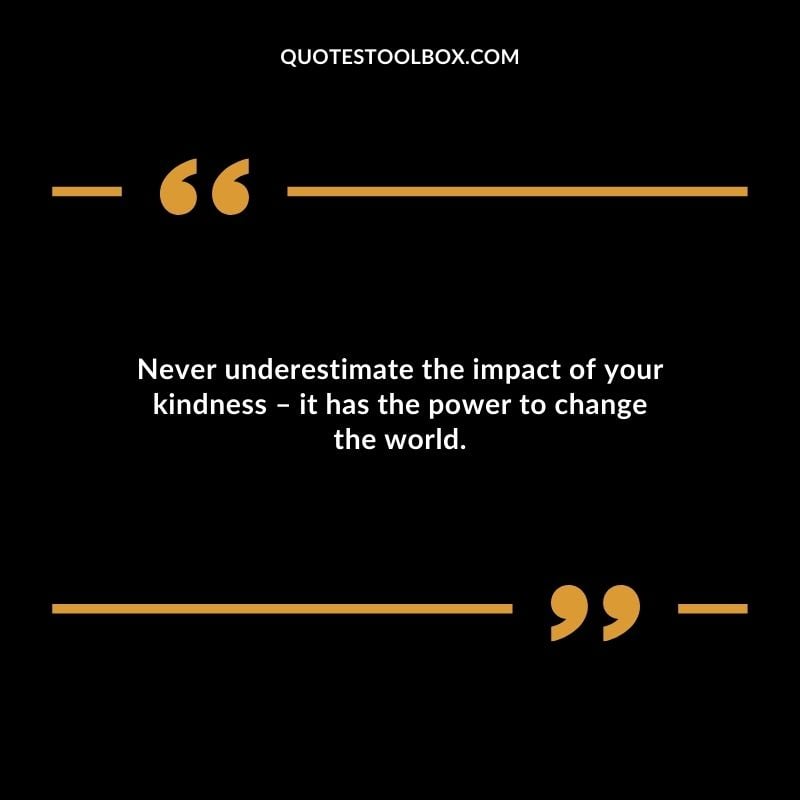 Never underestimate the impact of your kindness it has the power to change the world. Never underestimate the impact of your kindness it has the power to change the world.