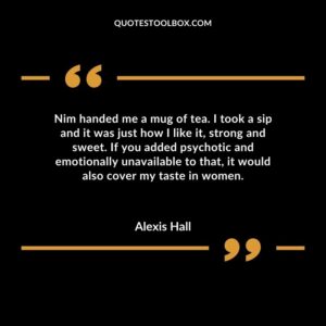 Nim handed me a mug of tea. I took a sip and it was just how I like it strong and sweet. If you added psychotic and emotionally unavailable to that it would also cover my taste in women.