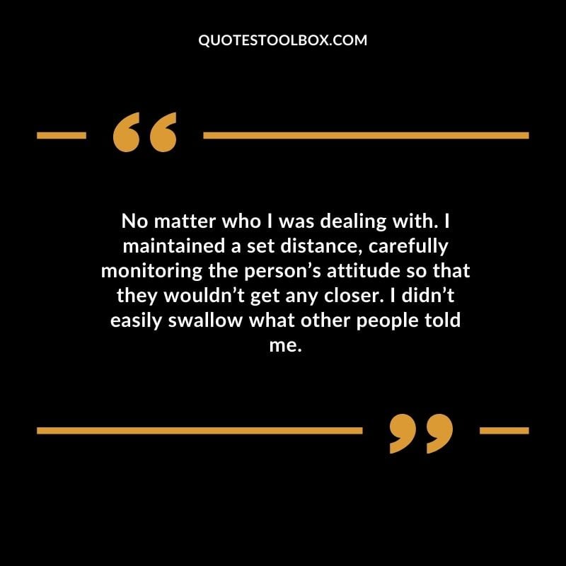 No matter who I was dealing with. I maintained a set distance carefully monitoring the persons attitude so that they wouldnt get any closer. I didnt easily swallow what other people told me.