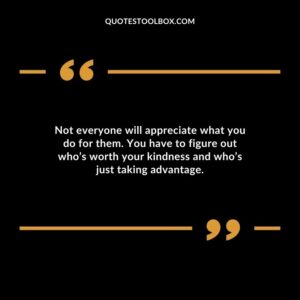 Not everyone will appreciate what you do for them. You have to figure out whos worth your kindness and whos just taking advantage.