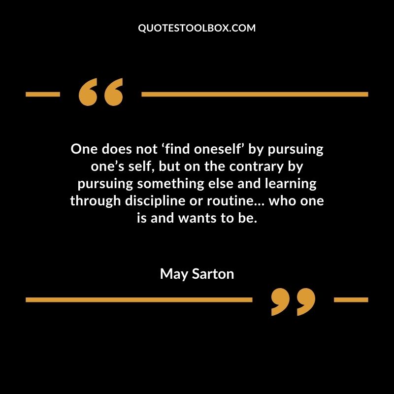 One does not find oneself by pursuing ones self but on the contrary by pursuing something else and learning through discipline or routine who one is and wants to be.