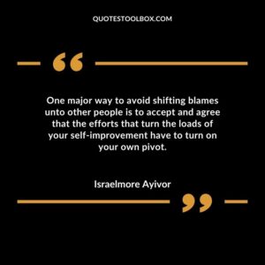 One major way to avoid shifting blames unto other people is to accept and agree that the efforts that turn the loads of your self improvement have to turn on your own pivot.