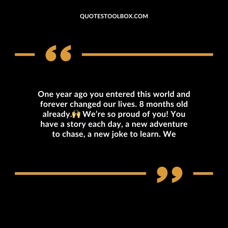 One year ago you entered this world and forever changed our lives. 8 months old already. Were so proud of you! You have a story each day a new adventure to chase a new joke to learn.