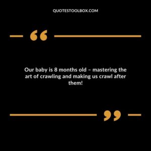 Our baby is 8 months old mastering the art of crawling and making us crawl after them!