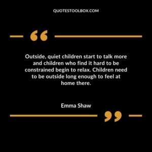 Outside quiet children start to talk more and children who find it hard to be constrained begin to relax. Children need to be outside long enough to feel at home there.