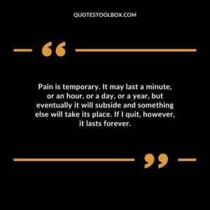 Pain is temporary. It may last a minute or an hour or a day or a year but eventually it will subside and something else will take its place. If I quit however it lasts forever.