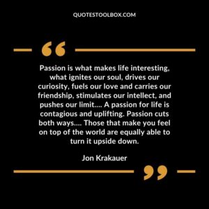 Passion is what makes life interesting, what ignites our soul, drives our curiosity, fuels our love and carries our friendship, stimulates our intellect, and pushes our limit