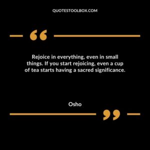 Rejoice in everything even in small things. If you start rejoicing even a cup of tea starts having a sacred significance.