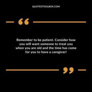 Remember to be patient. Consider how you will want someone to treat you when you are old and the time has come for you to have a caregiver!
