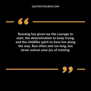 Running has given me the courage to start the determination to keep trying and the childlike spirit to have fun along the way. Run often and run long but never outrun your joy of running.