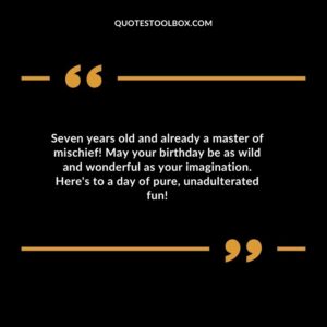 Seven years old and already a master of mischief! May your birthday be as wild and wonderful as your imagination. Heres to a day of pure unadulterated fun!
