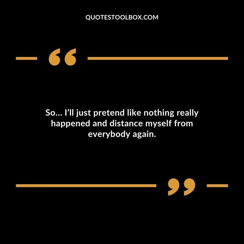 So Ill just pretend like nothing really happened and distance myself from everybody again.
