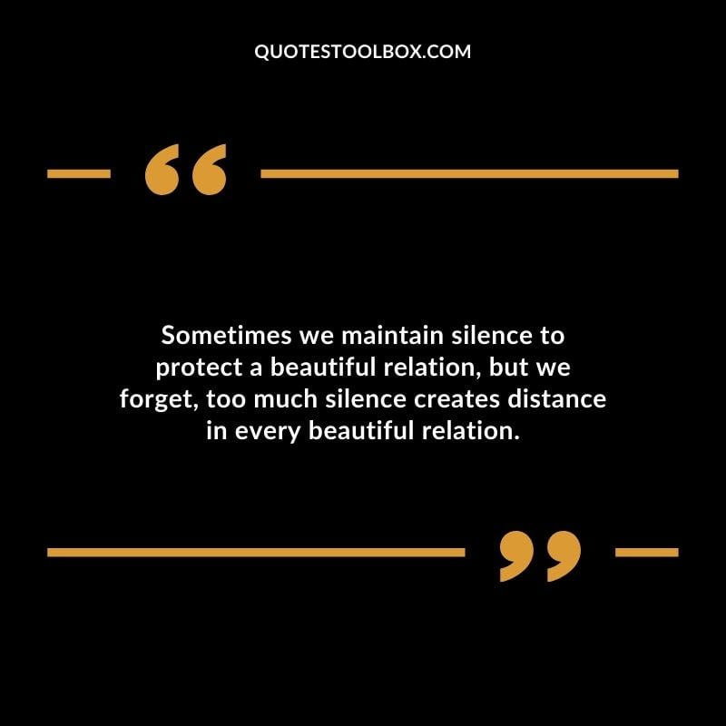 Sometimes we maintain silence to protect a beautiful relation but we forget too much silence creates distance in every beautiful relation.