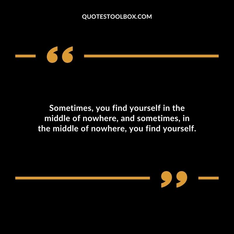 Sometimes you find yourself in the middle of nowhere and sometimes in the middle of nowhere you find yourself.