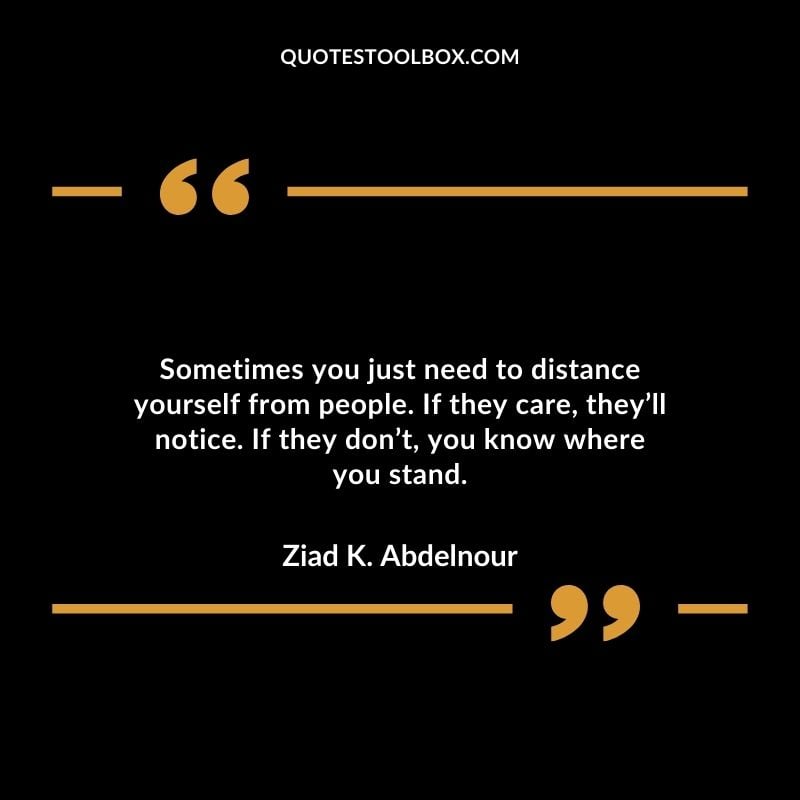 Sometimes you just need to distance yourself from people. If they care theyll notice. If they dont you know where you stand. Distance Yourself Quotes