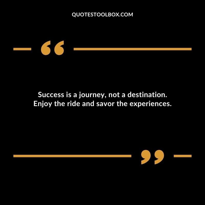 Success is a journey not a destination. Enjoy the ride and savor the experiences.
