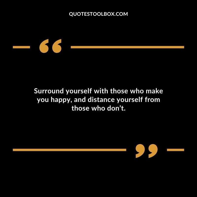 Surround yourself with those who make you happy and distance yourself from those who dont.